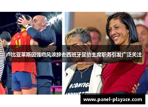 卢比亚莱斯因强吻风波辞去西班牙足协主席职务引发广泛关注