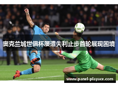 奥克兰城世俱杯屡遭失利止步首轮展现困境