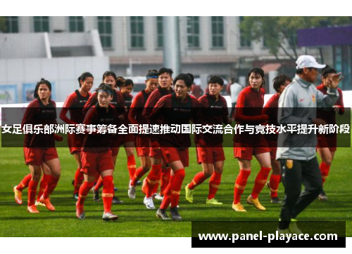 女足俱乐部洲际赛事筹备全面提速推动国际交流合作与竞技水平提升新阶段