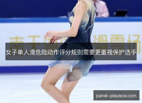 女子单人滑危险动作评分规则需要更重视保护选手 女子单人滑危险动作评分规则需要更重视保护选手